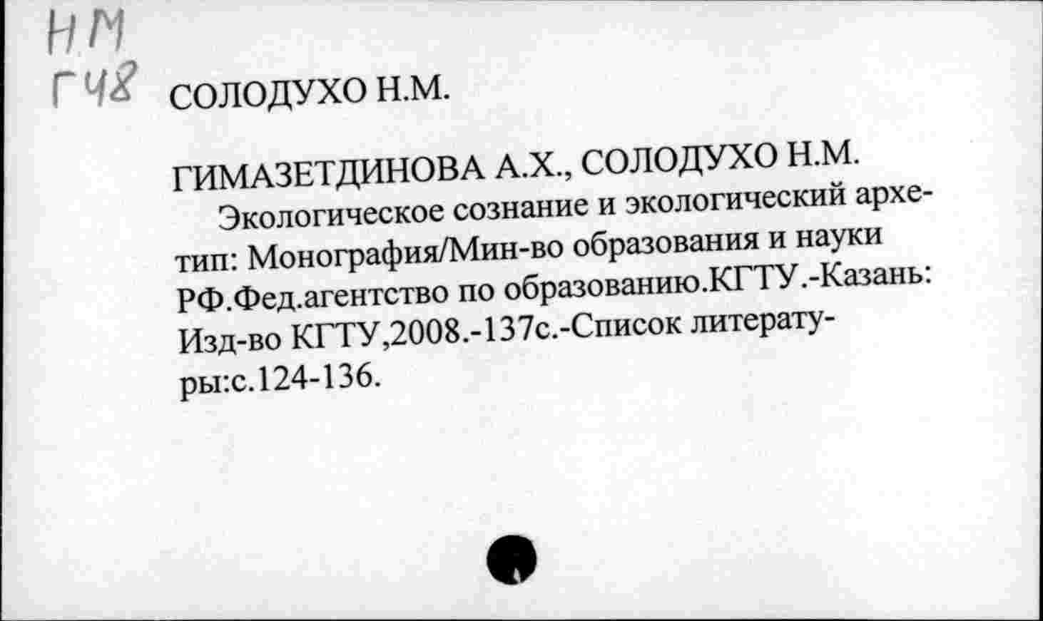 ﻿нм
гч£ СОЛОДУХО н.м.
ГИМАЗЕТДИНОВА А.Х., СОЛОДУХО Н.М.
Экологическое сознание и экологический архетип: Монография/Мин-во образования и науки РФ.Фед.агентство по образованию.КГТУ.-Казань: Изд-во КГТУ,2008.-137с.-Список литерату-ры:с. 124-136.